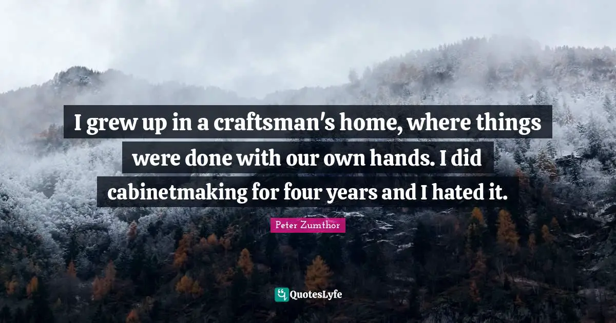 I grew up in a craftsman's home, where things were done with our own hands. I did cabinetmaking for four years and I hated it.