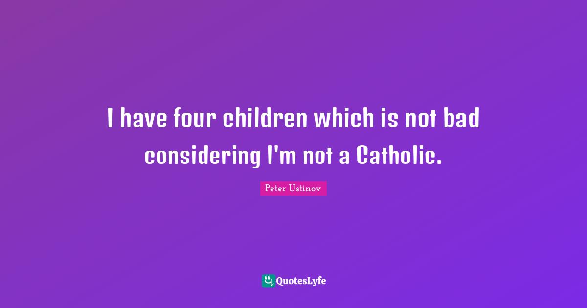 I have four children which is not bad considering I'm not a Catholic.
