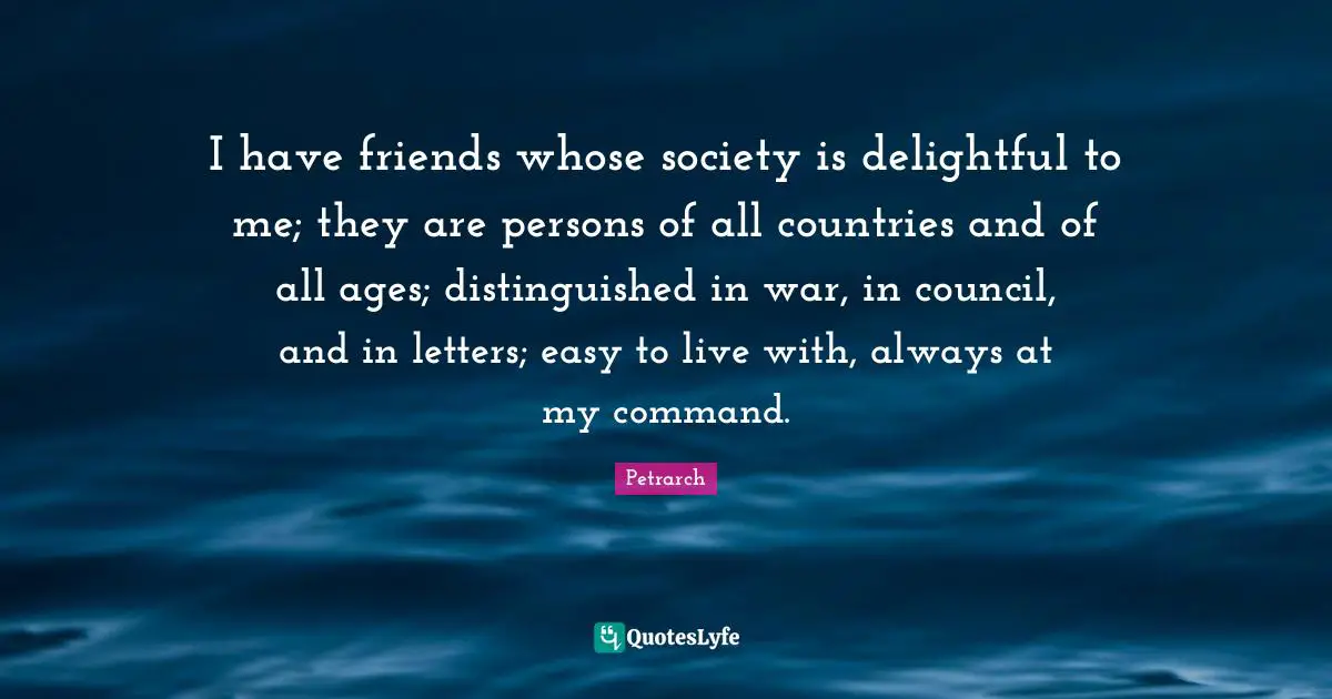 I have friends whose society is delightful to me; they are persons of all countries and of all ages; distinguished in war, in council, and in letters; easy to live with, always at my command.