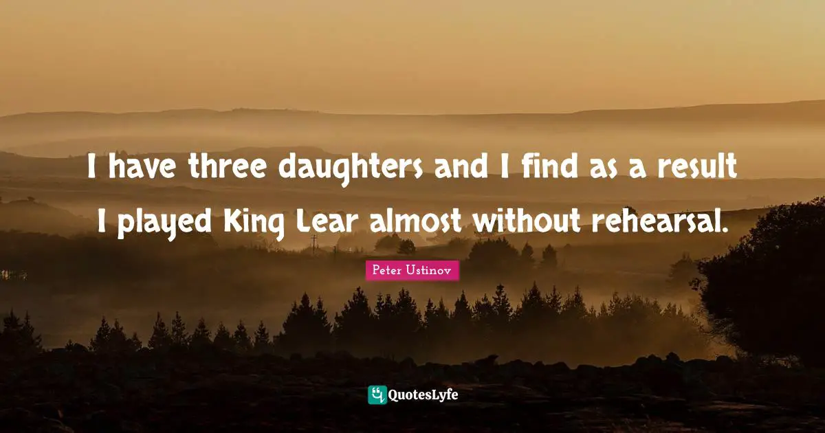 Peter Ustinov Quotes: "I have three daughters and I find as a result I played King Lear almost without rehearsal."