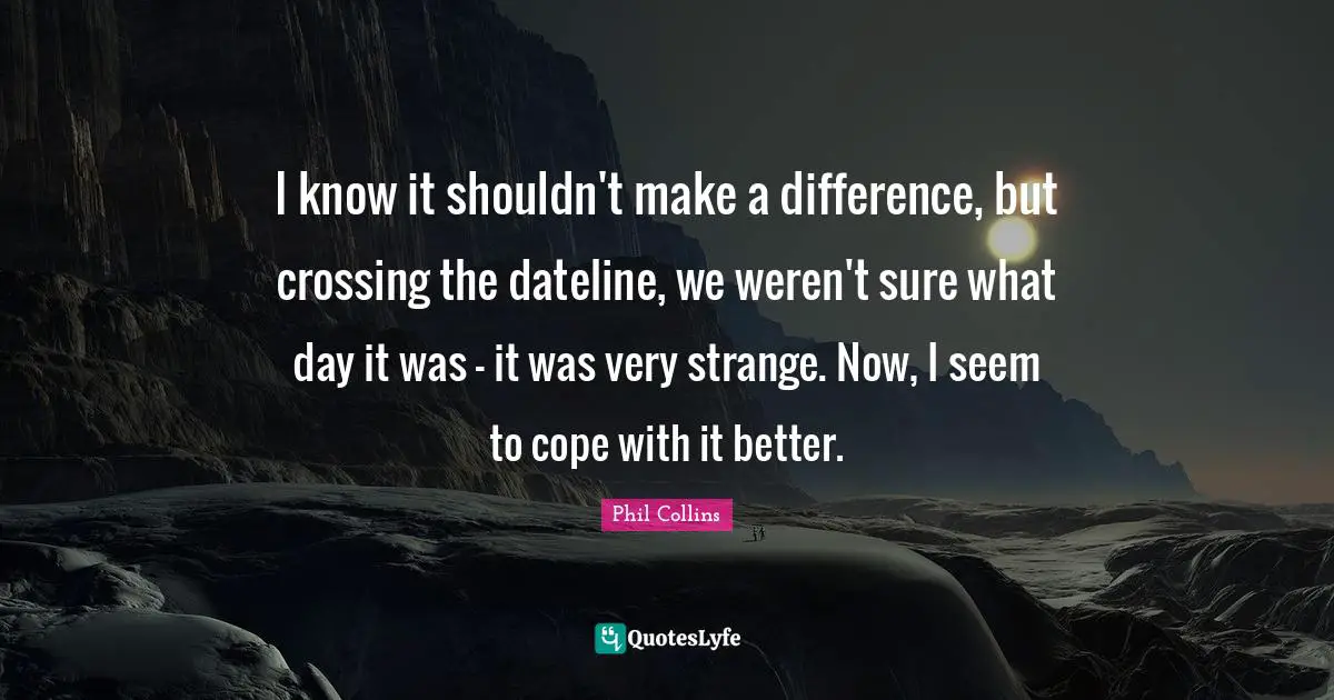 Phil Collins Quotes: "I know it shouldn't make a difference, but crossing the dateline, we weren't sure what day it was - it was very strange. Now, I seem to cope with it better."