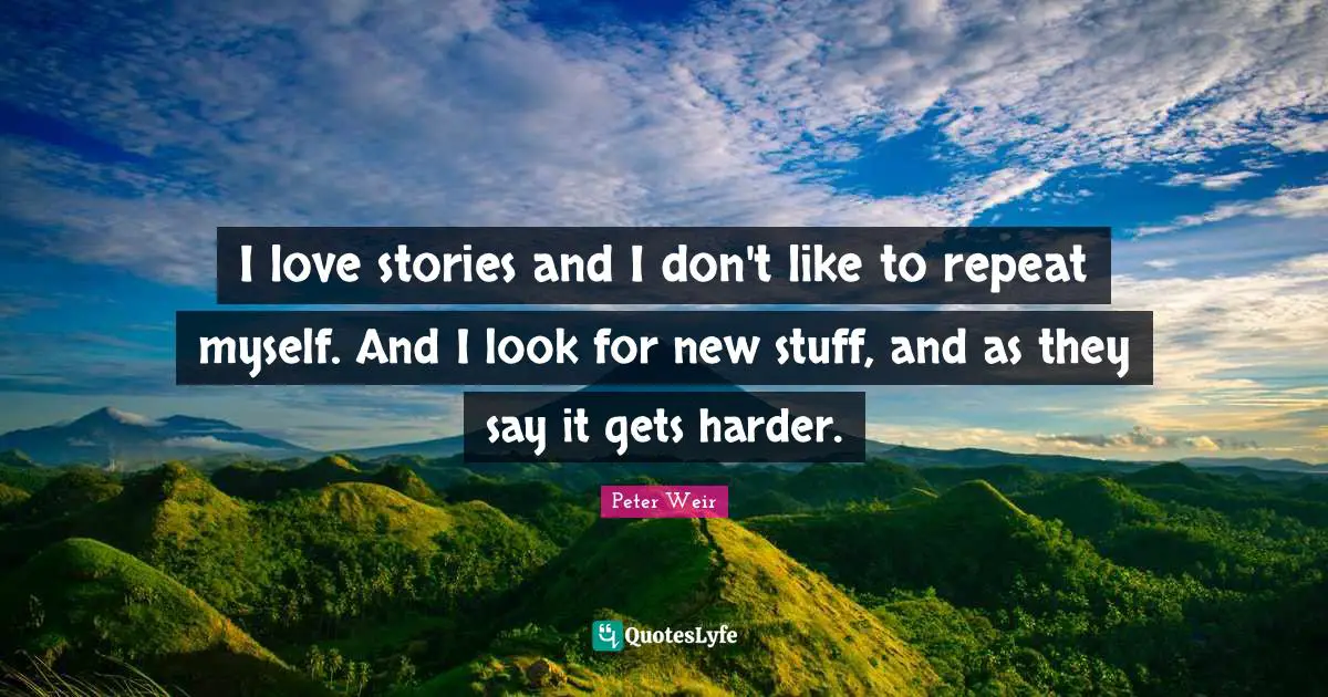 I love stories and I don't like to repeat myself. And I look for new stuff, and as they say it gets harder.