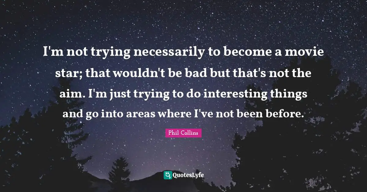 I'm not trying necessarily to become a movie star; that wouldn't be bad but that's not the aim. I'm just trying to do interesting things and go into areas where I've not been before.