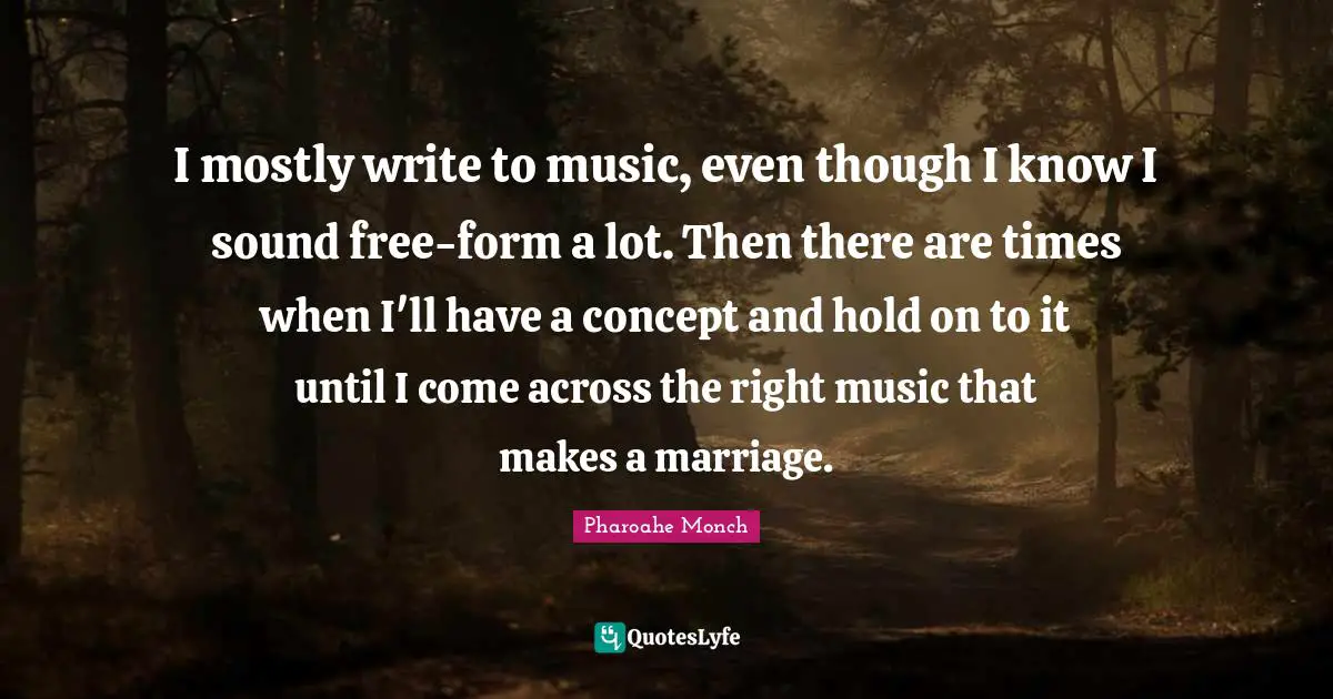 I mostly write to music, even though I know I sound free-form a lot. Then there are times when I'll have a concept and hold on to it until I come across the right music that makes a marriage.