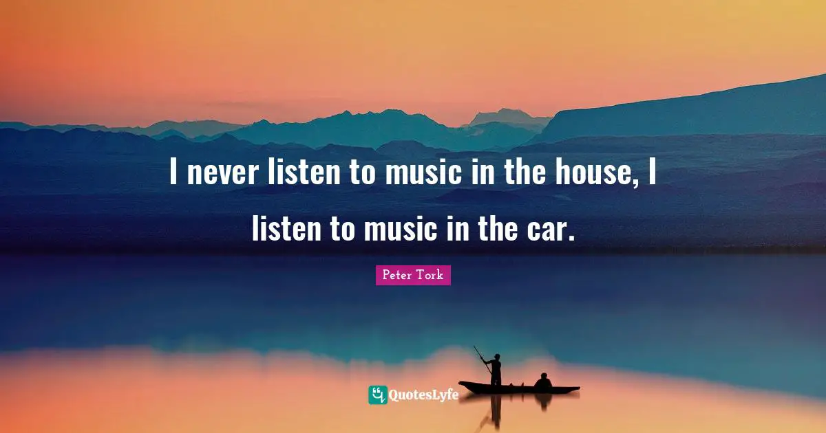 I never listen to music in the house, I listen to music in the car.