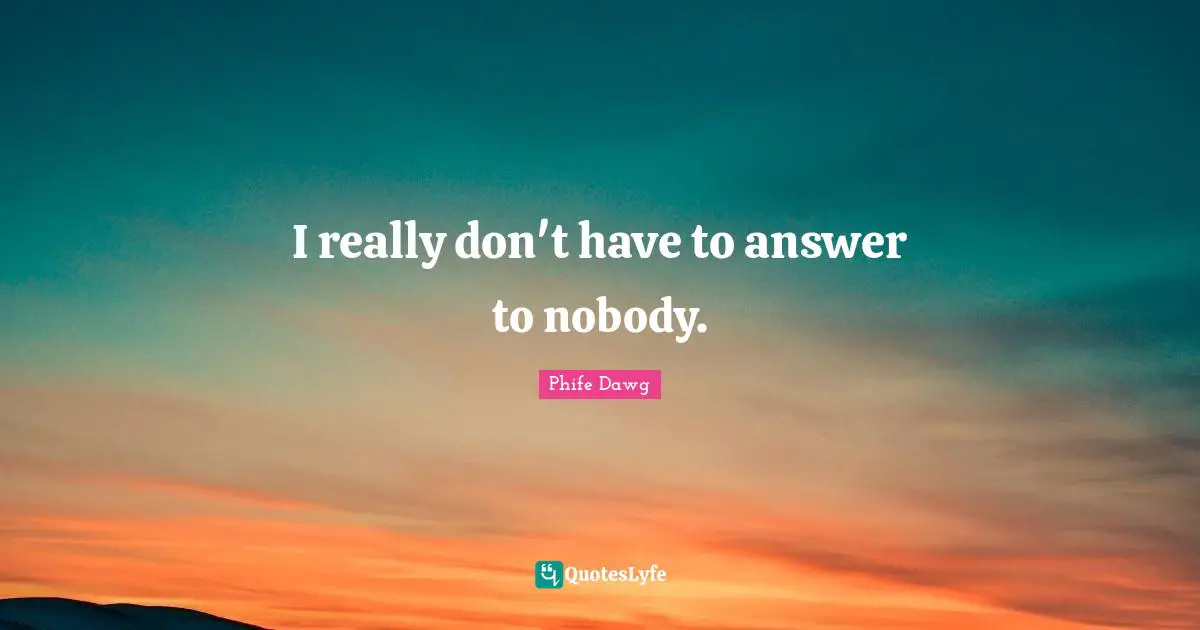 I really don't have to answer to nobody.