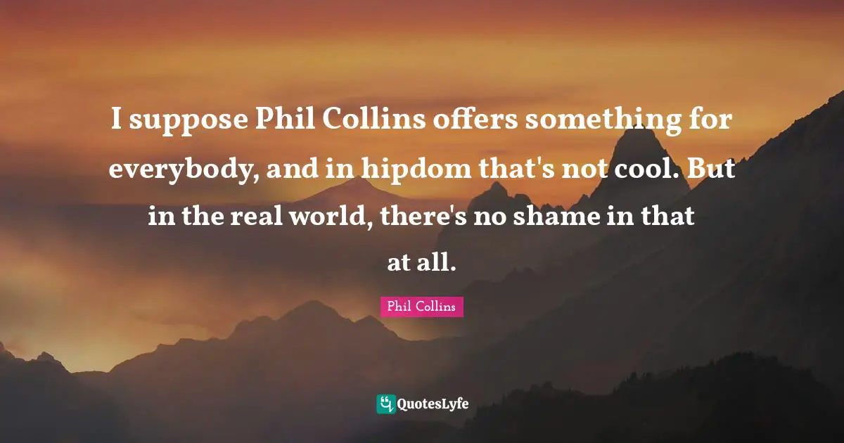 I suppose Phil Collins offers something for everybody, and in hipdom that's not cool. But in the real world, there's no shame in that at all.