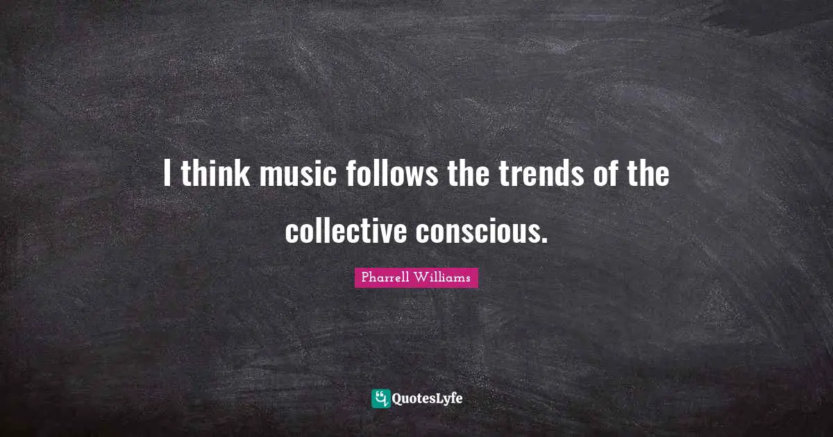 I think music follows the trends of the collective conscious.