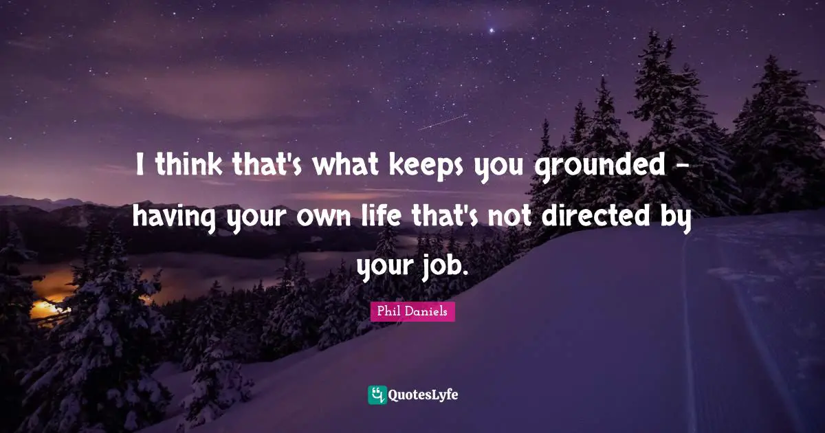 I think that's what keeps you grounded - having your own life that's not directed by your job.