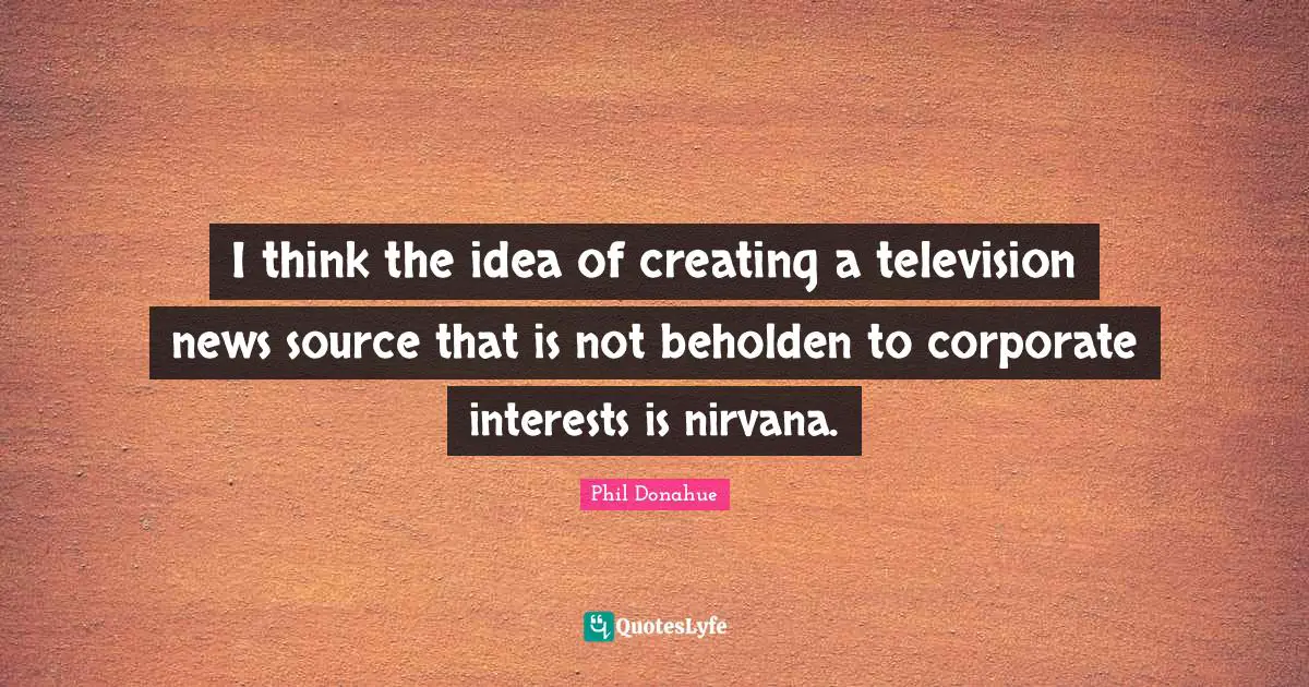 I think the idea of creating a television news source that is not beholden to corporate interests is nirvana.