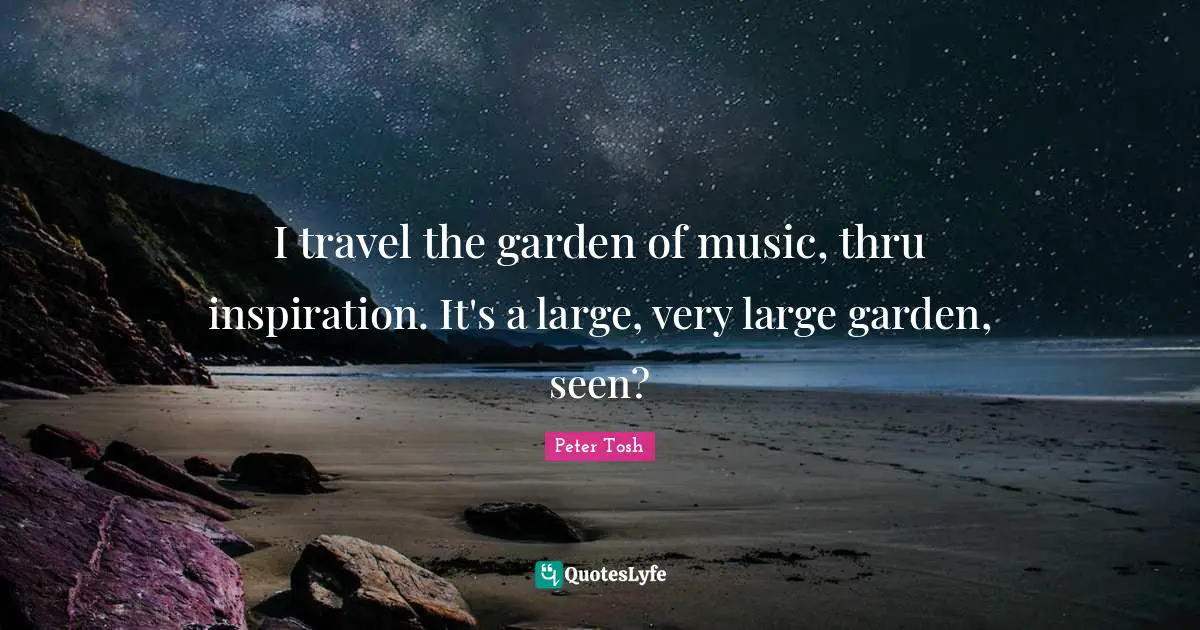 I travel the garden of music, thru inspiration. It's a large, very large garden, seen?