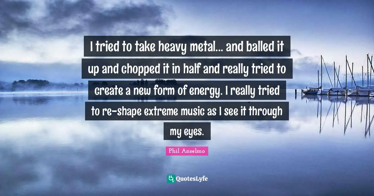 I tried to take heavy metal... and balled it up and chopped it in half and really tried to create a new form of energy. I really tried to re-shape extreme music as I see it through my eyes.