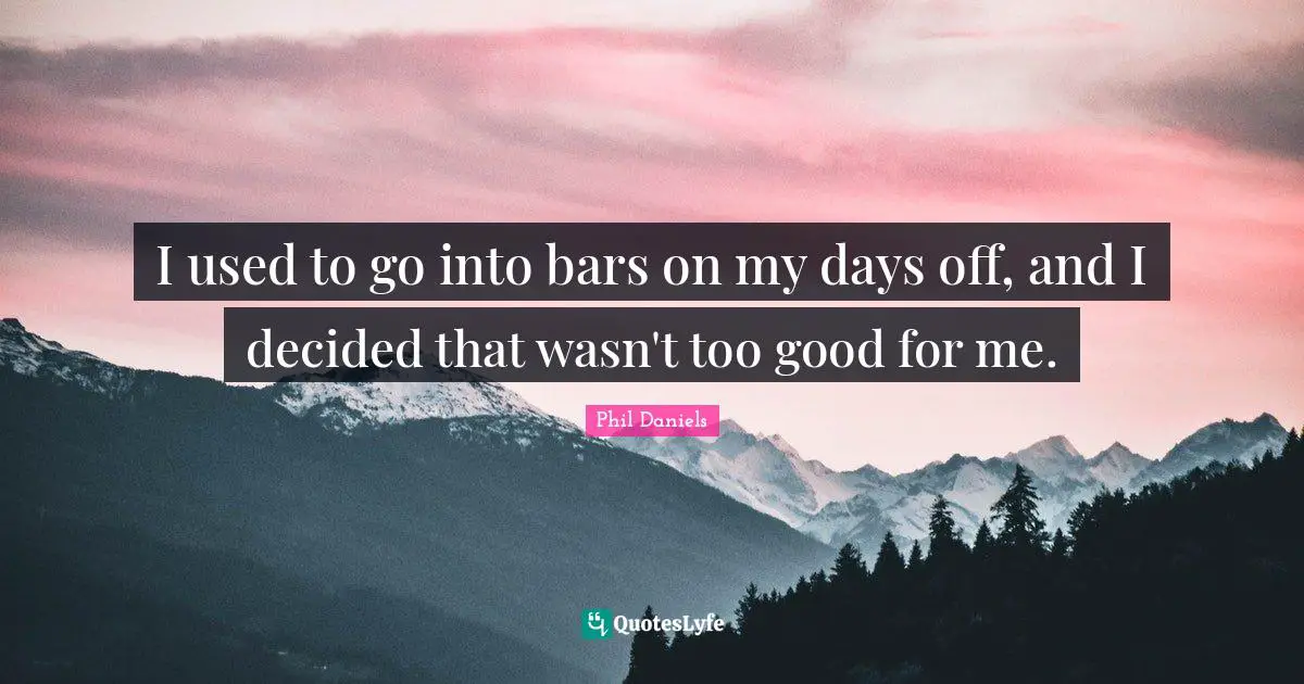 I used to go into bars on my days off, and I decided that wasn't too good for me.