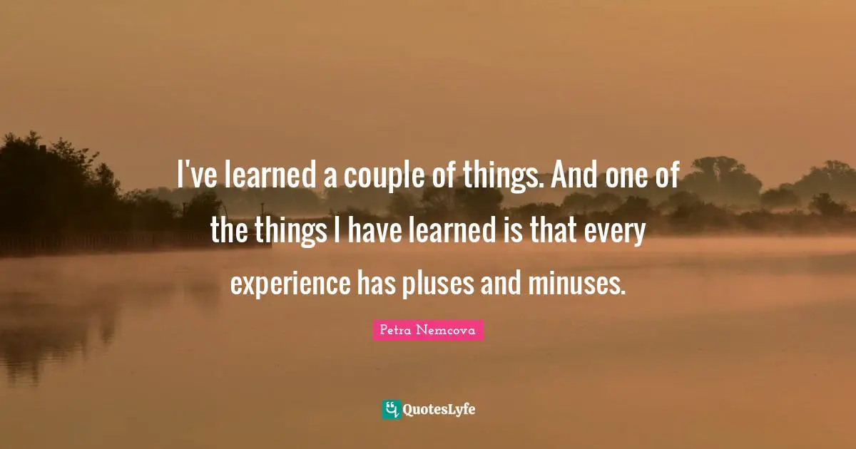I've learned a couple of things. And one of the things I have learned is that every experience has pluses and minuses.