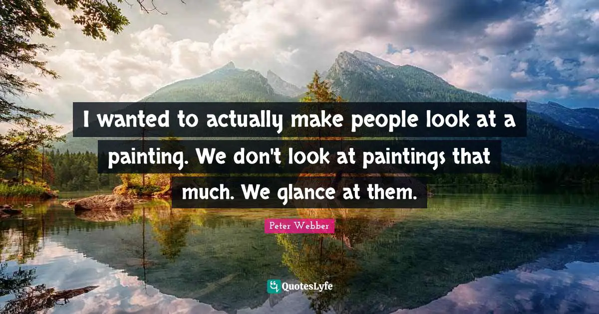 I wanted to actually make people look at a painting. We don't look at paintings that much. We glance at them.