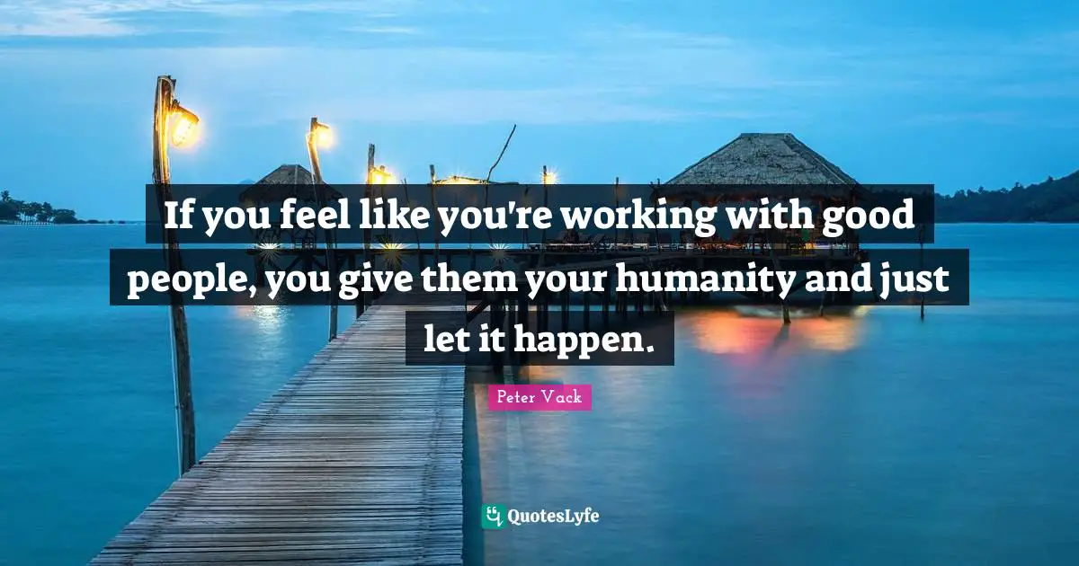 If you feel like you're working with good people, you give them your humanity and just let it happen.