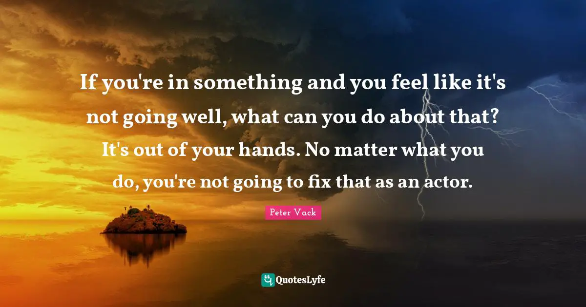 If you're in something and you feel like it's not going well, what can you do about that? It's out of your hands. No matter what you do, you're not going to fix that as an actor.