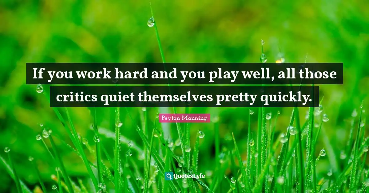 If you work hard and you play well, all those critics quiet themselves pretty quickly.