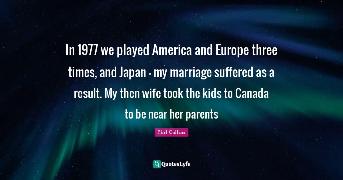 In 1977 we played America and Europe three times, and Japan - my marriage suffered as a result. My then wife took the kids to Canada to be near her parents