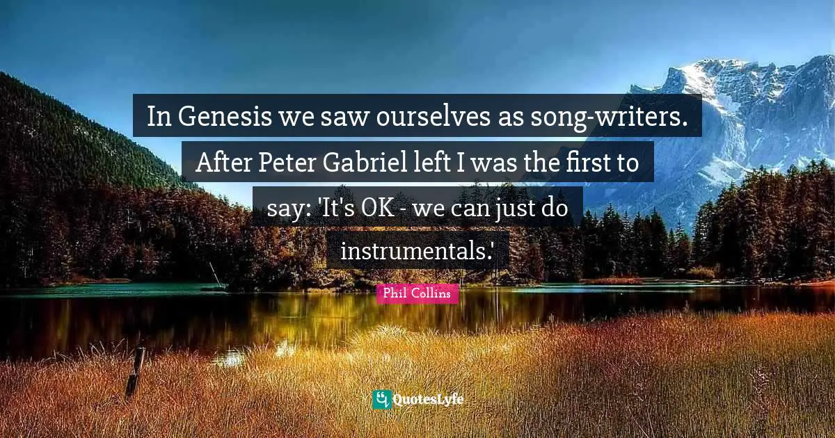 In Genesis we saw ourselves as song-writers. After Peter Gabriel left I was the first to say: 'It's OK - we can just do instrumentals.'