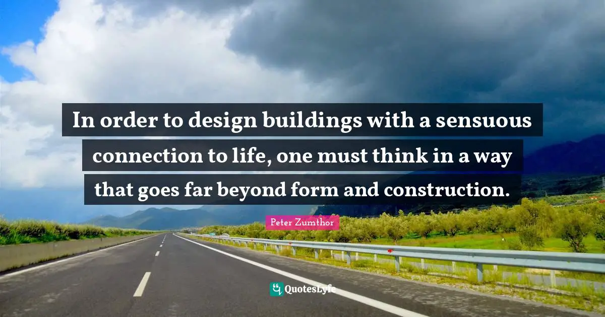 In order to design buildings with a sensuous connection to life, one must think in a way that goes far beyond form and construction.