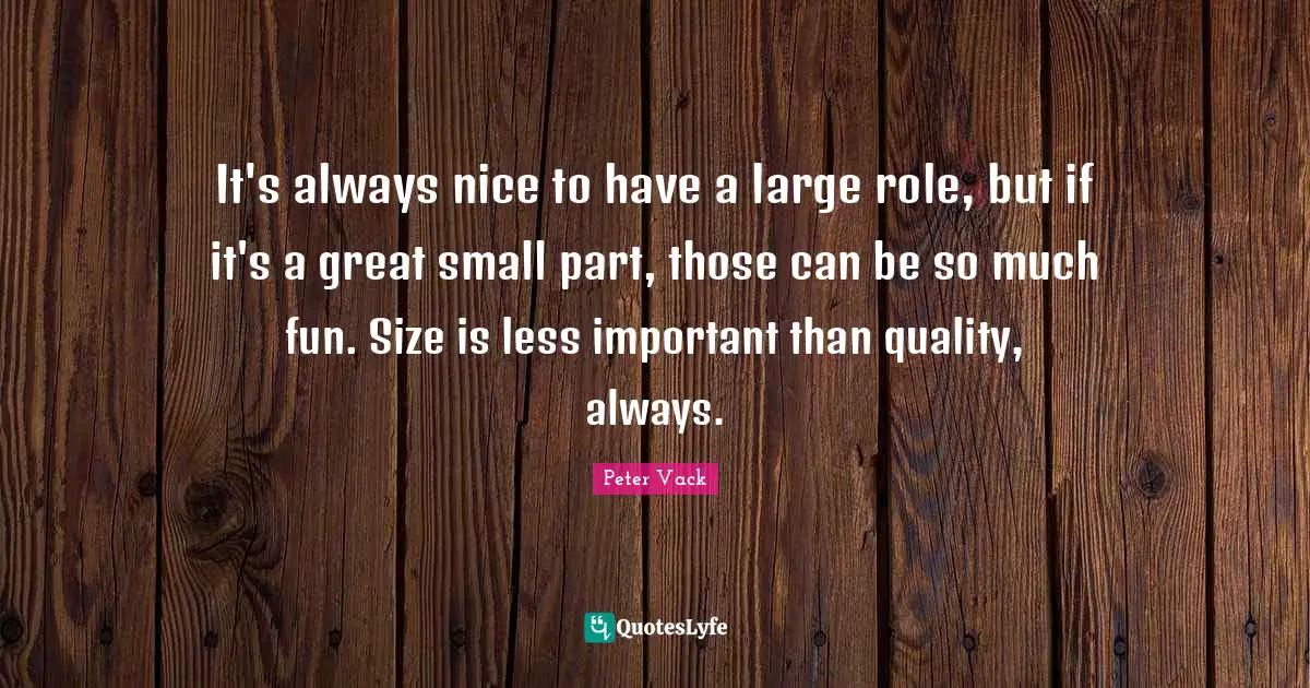 It's always nice to have a large role, but if it's a great small part, those can be so much fun. Size is less important than quality, always.