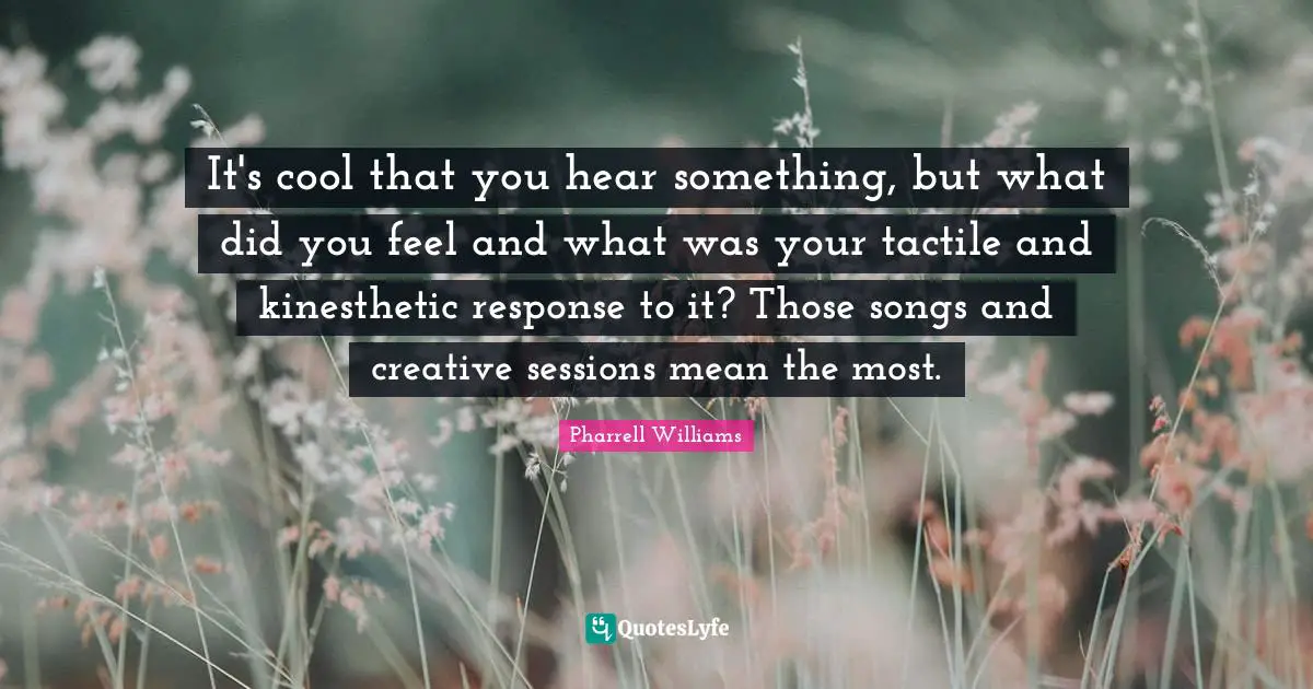 It's cool that you hear something, but what did you feel and what was your tactile and kinesthetic response to it? Those songs and creative sessions mean the most.