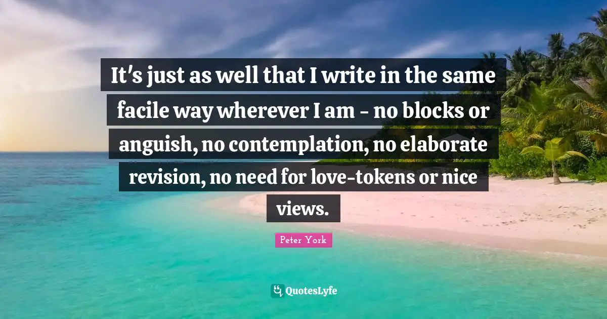 It's just as well that I write in the same facile way wherever I am - no blocks or anguish, no contemplation, no elaborate revision, no need for love-tokens or nice views.