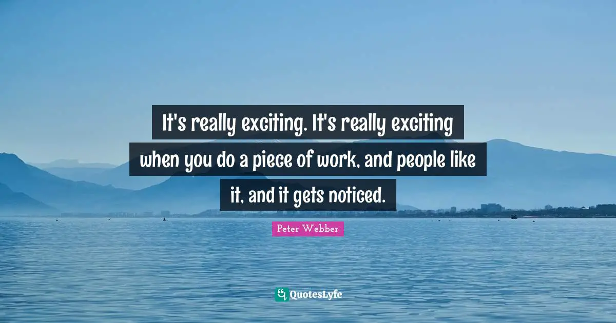 It's really exciting. It's really exciting when you do a piece of work, and people like it, and it gets noticed.