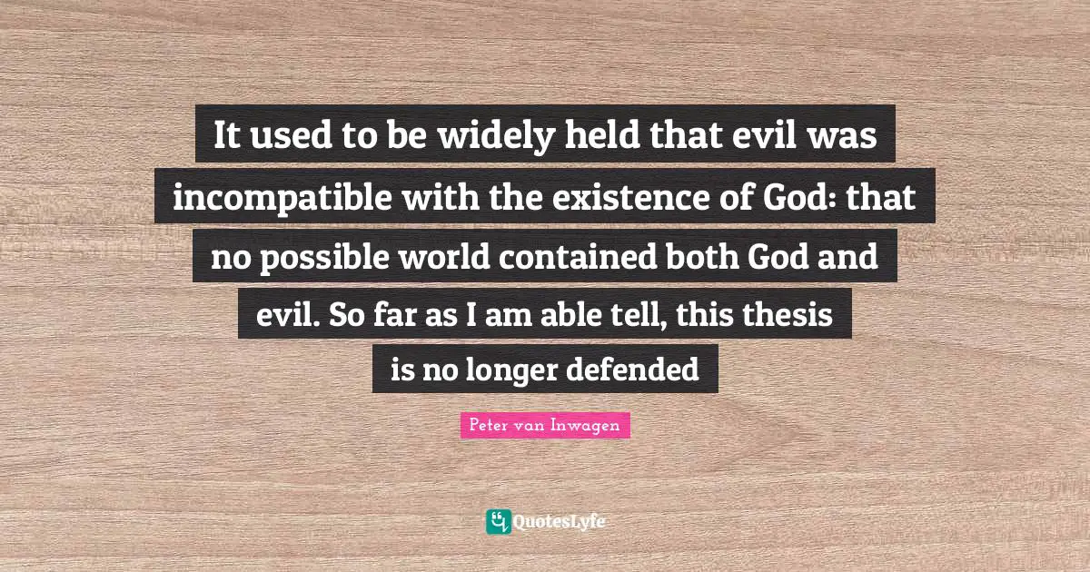 It used to be widely held that evil was incompatible with the existence of God: that no possible world contained both God and evil. So far as I am able tell, this thesis is no longer defended