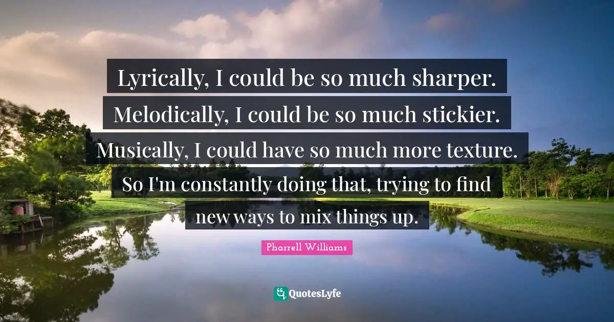 Lyrically, I could be so much sharper. Melodically, I could be so much stickier. Musically, I could have so much more texture. So I'm constantly doing that, trying to find new ways to mix things up.