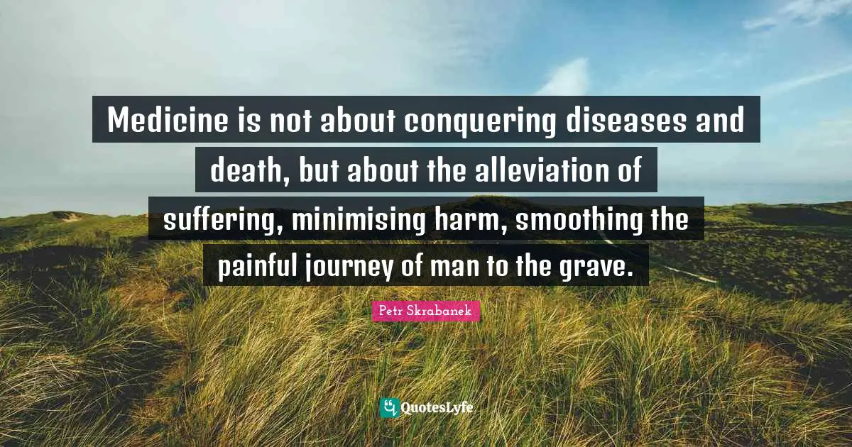 Medicine is not about conquering diseases and death, but about the alleviation of suffering, minimising harm, smoothing the painful journey of man to the grave.