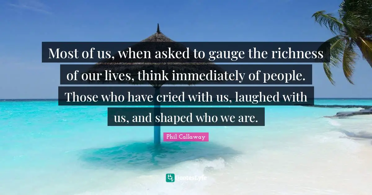 Phil Callaway Quotes: "Most of us, when asked to gauge the richness of our lives, think immediately of people. Those who have cried with us, laughed with us, and shaped who we are."