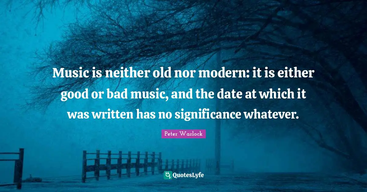 Music is neither old nor modern: it is either good or bad music, and the date at which it was written has no significance whatever.