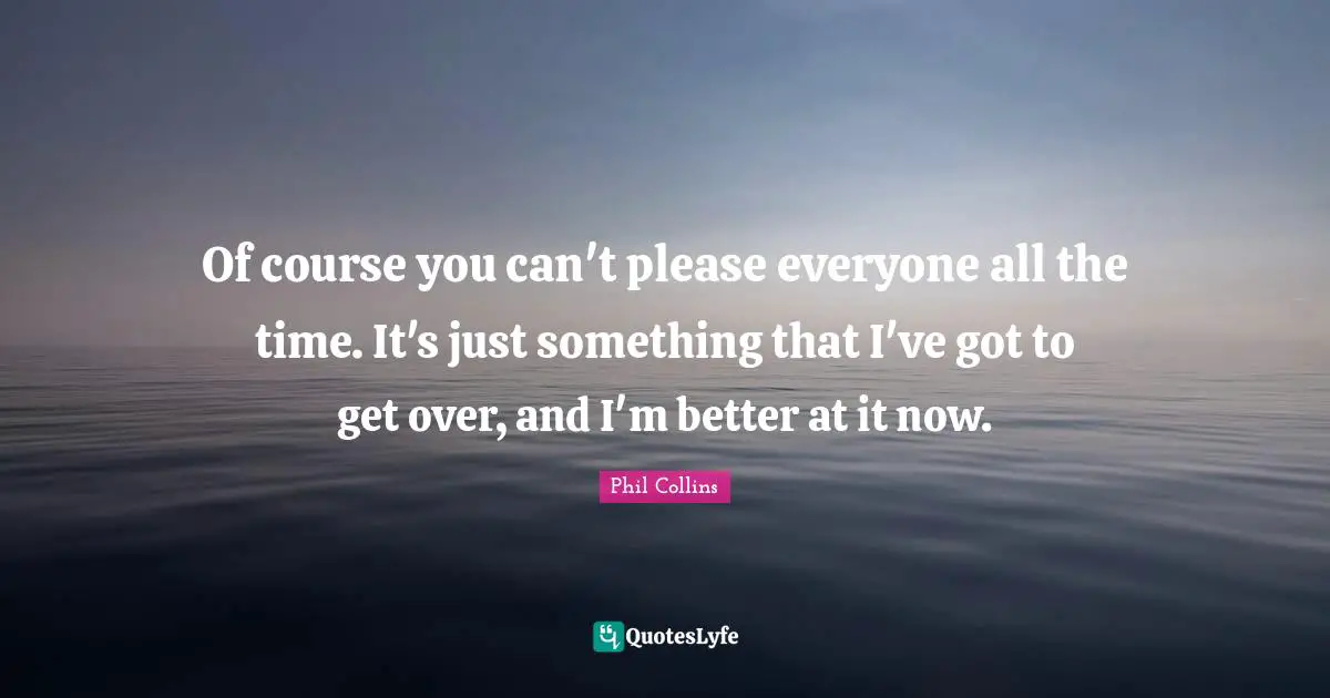 Of course you can't please everyone all the time. It's just something that I've got to get over, and I'm better at it now.