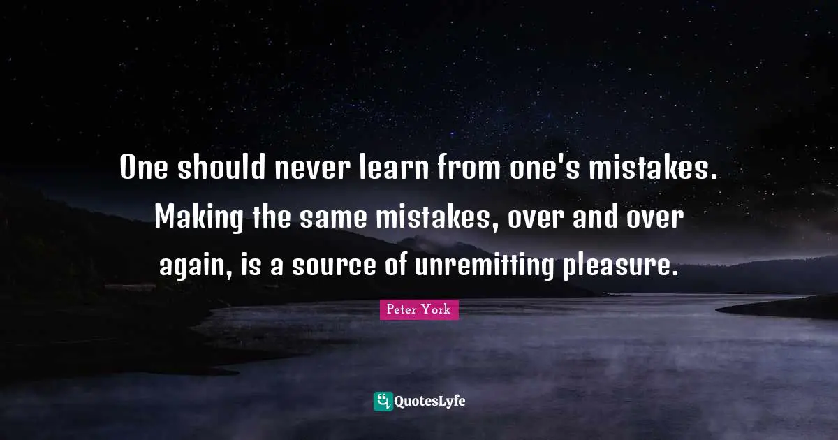 One should never learn from one's mistakes. Making the same mistakes, over and over again, is a source of unremitting pleasure.