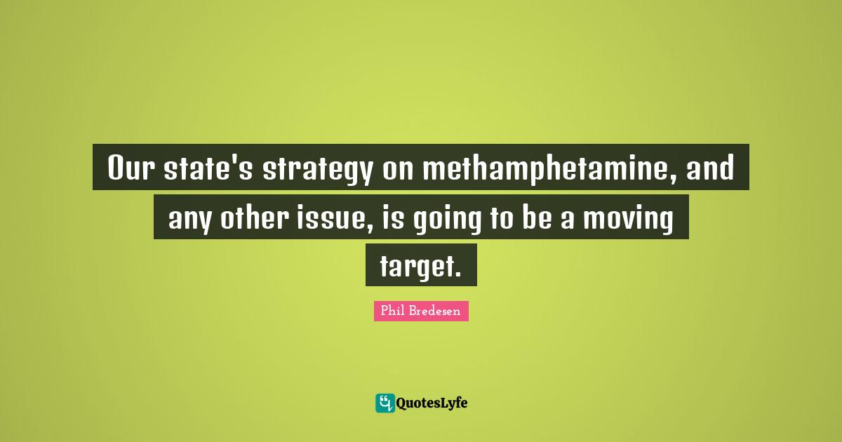 Our state's strategy on methamphetamine, and any other issue, is going to be a moving target.