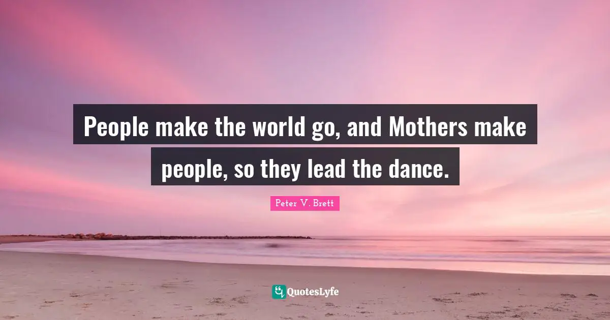 People make the world go, and Mothers make people, so they lead the dance.
