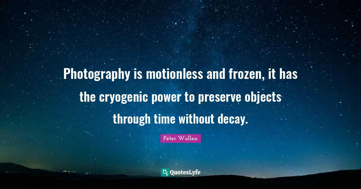 Photography is motionless and frozen, it has the cryogenic power to preserve objects through time without decay.