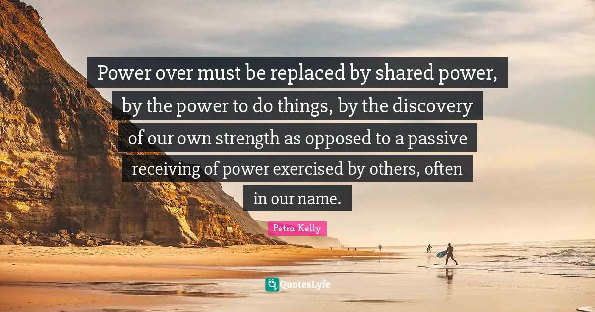 Power over must be replaced by shared power, by the power to do things, by the discovery of our own strength as opposed to a passive receiving of power exercised by others, often in our name.