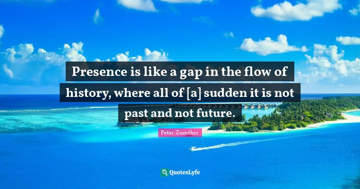 Presence is like a gap in the flow of history, where all of [a] sudden it is not past and not future.