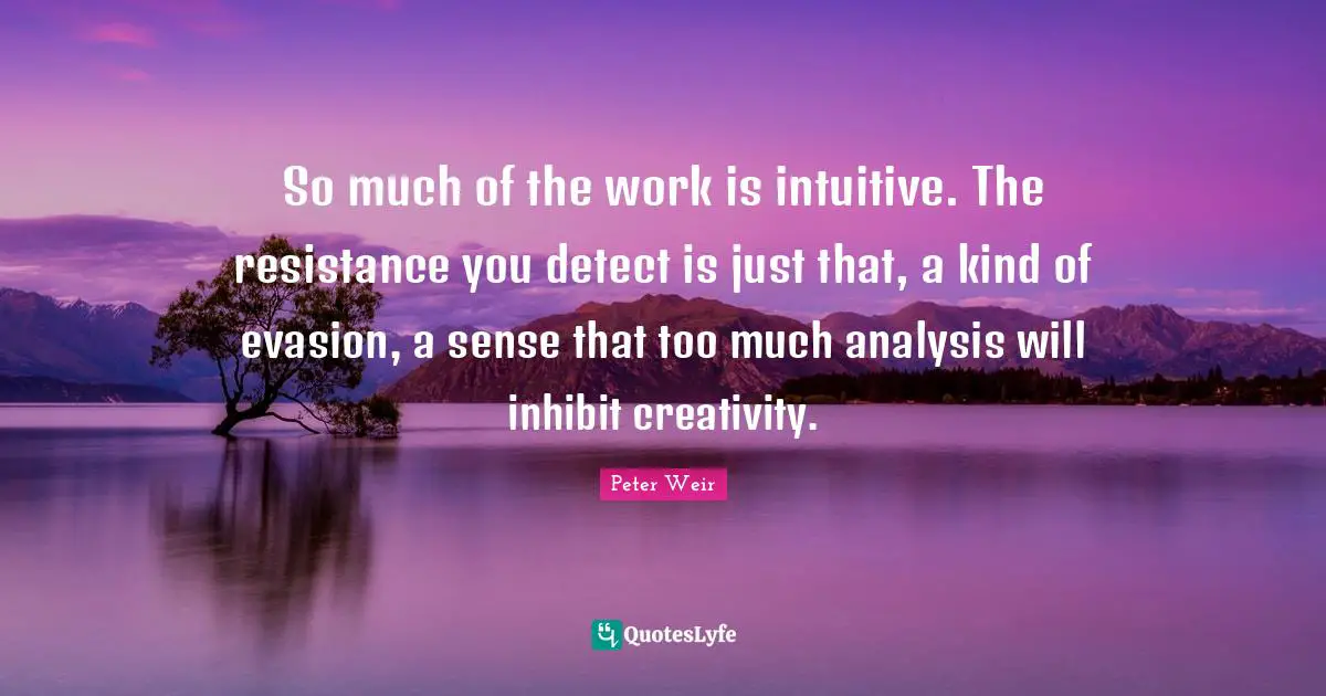 So much of the work is intuitive. The resistance you detect is just that, a kind of evasion, a sense that too much analysis will inhibit creativity.