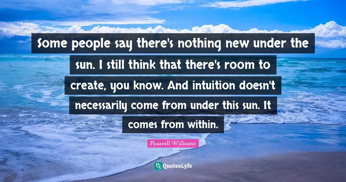Pharrell Williams Quotes: Some people say there's nothing new under the sun. I still think that there's room to create, you know. And intuition doesn't necessarily come from under this sun. It comes from within.
