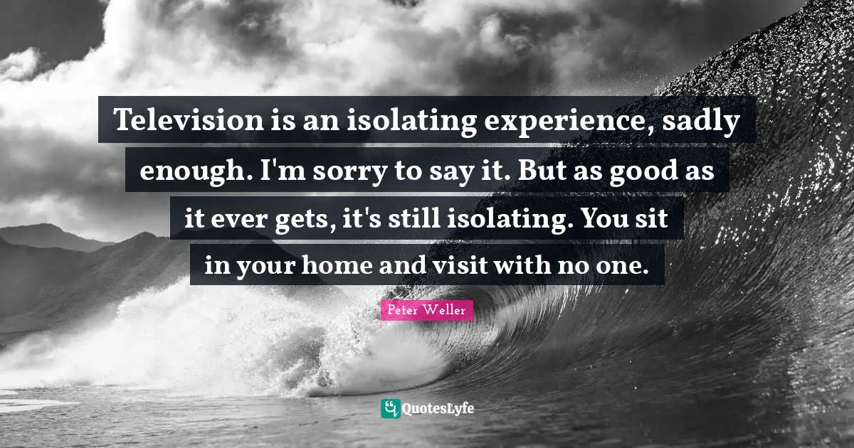Television is an isolating experience, sadly enough. I'm sorry to say it. But as good as it ever gets, it's still isolating. You sit in your home and visit with no one.