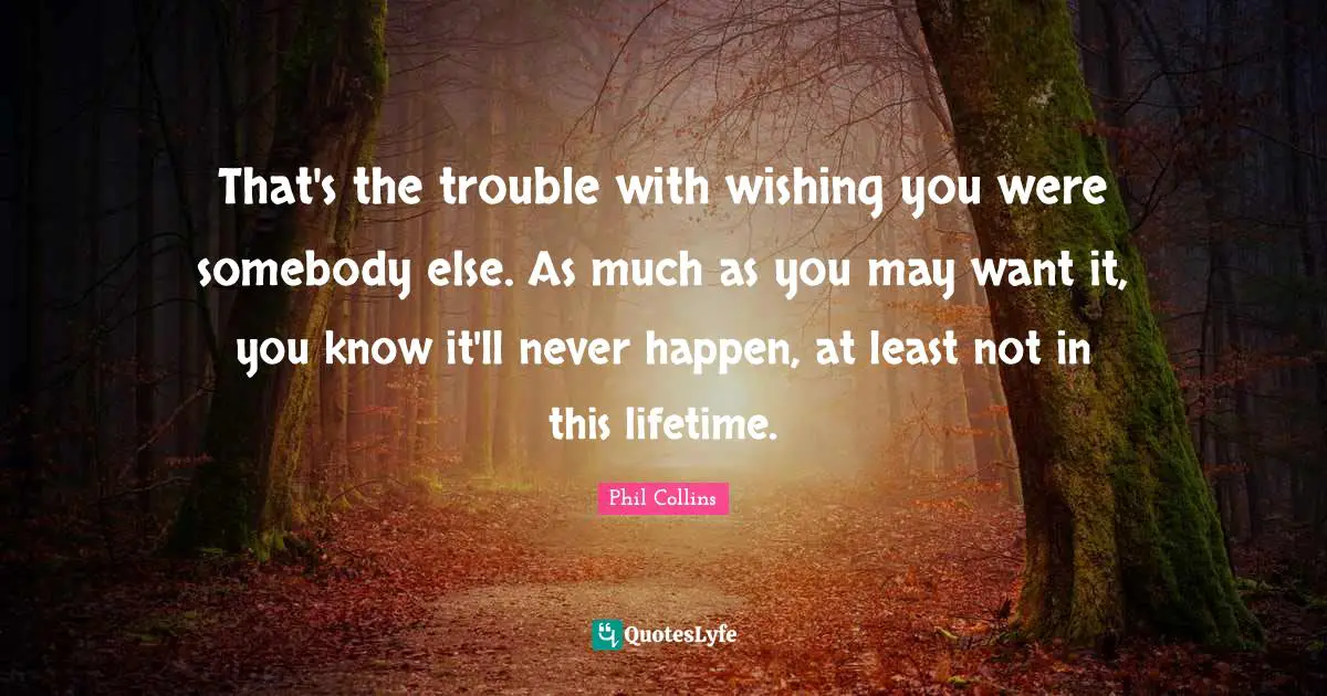 That's the trouble with wishing you were somebody else. As much as you may want it, you know it'll never happen, at least not in this lifetime.