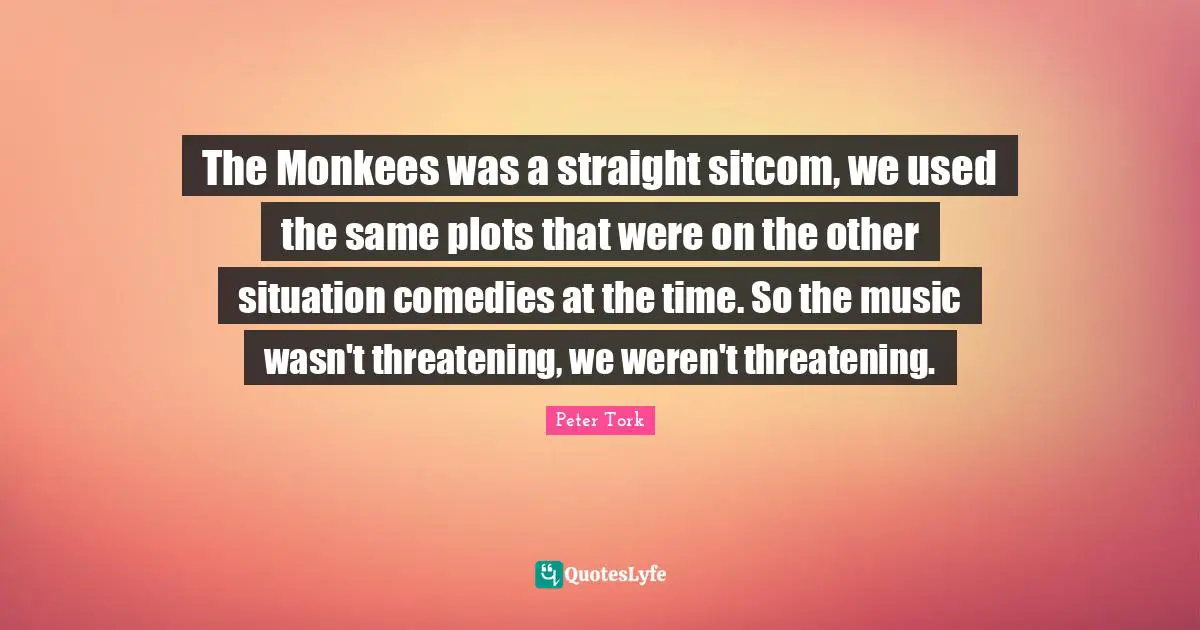 Sitcom Quotes: "The Monkees was a straight sitcom, we used the same plots that were on the other situation comedies at the time. So the music wasn't threatening, we weren't threatening."