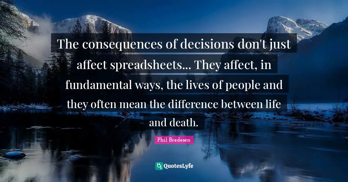 The consequences of decisions don't just affect spreadsheets... They affect, in fundamental ways, the lives of people and they often mean the difference between life and death.