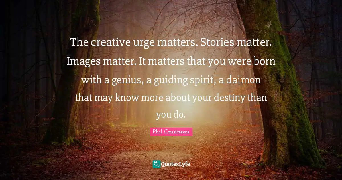 The creative urge matters. Stories matter. Images matter. It matters that you were born with a genius, a guiding spirit, a daimon that may know more about your destiny than you do.