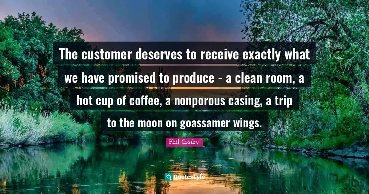 Phil Crosby Quotes: "The customer deserves to receive exactly what we have promised to produce - a clean room, a hot cup of coffee, a nonporous casing, a trip to the moon on goassamer wings."