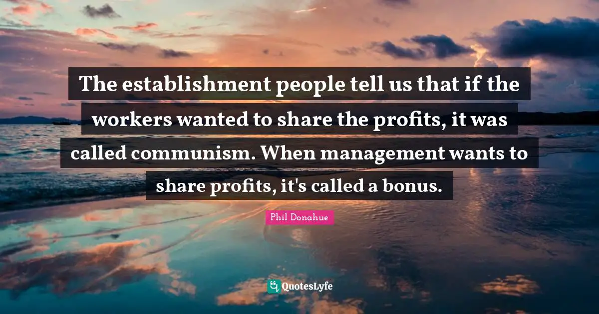 The establishment people tell us that if the workers wanted to share the profits, it was called communism. When management wants to share profits, it's called a bonus.